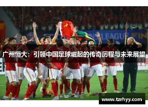广州恒大：引领中国足球崛起的传奇历程与未来展望