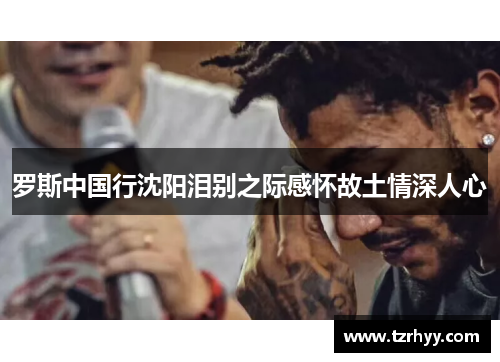 罗斯中国行沈阳泪别之际感怀故土情深人心
