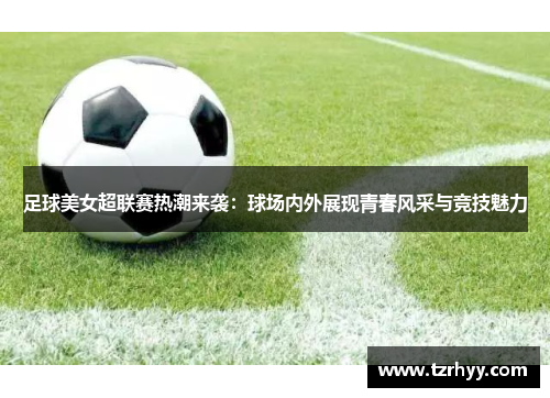 足球美女超联赛热潮来袭：球场内外展现青春风采与竞技魅力
